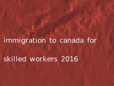immigration to canada for skilled workers 2016