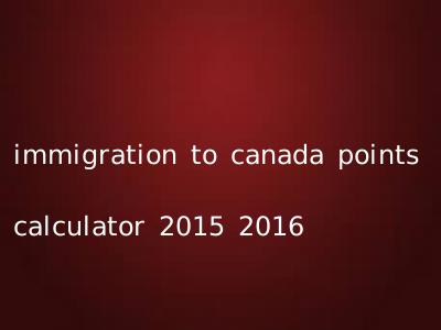 immigration to canada points calculator 2015 2016