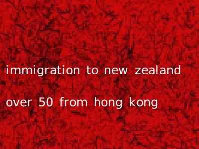immigration to new zealand over 50 from hong kong