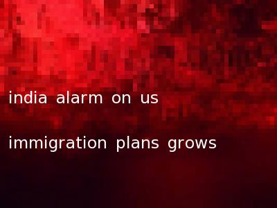 india alarm on us immigration plans grows