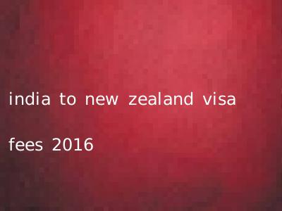 india to new zealand visa fees 2016