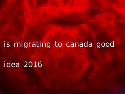 is migrating to canada good idea 2016