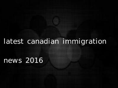 latest canadian immigration news 2016