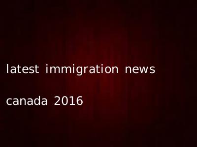 latest immigration news canada 2016