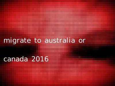 migrate to australia or canada 2016