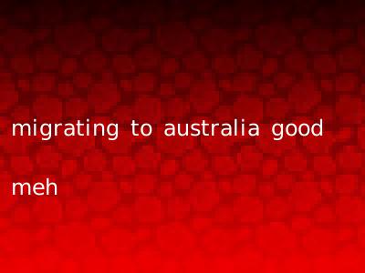 migrating to australia good meh