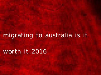migrating to australia is it worth it 2016