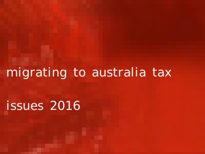 migrating to australia tax issues 2016
