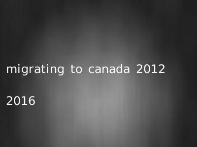 migrating to canada 2012 2016