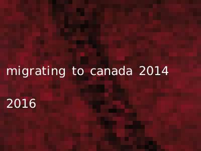 migrating to canada 2014 2016