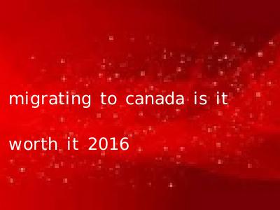 migrating to canada is it worth it 2016