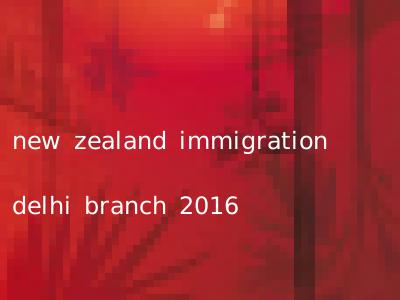 new zealand immigration delhi branch 2016