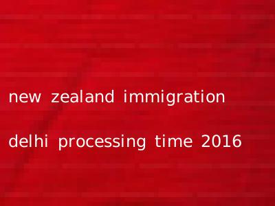 new zealand immigration delhi processing time 2016