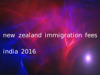 new zealand immigration fees india 2016