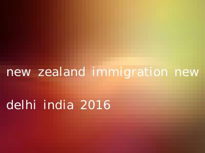 new zealand immigration new delhi india 2016