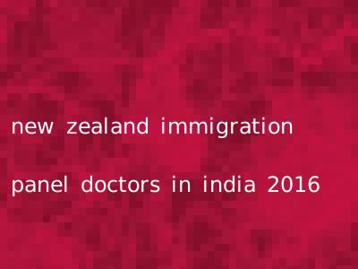 new zealand immigration panel doctors in india 2016