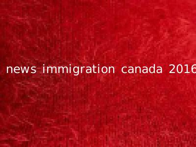 news immigration canada 2016