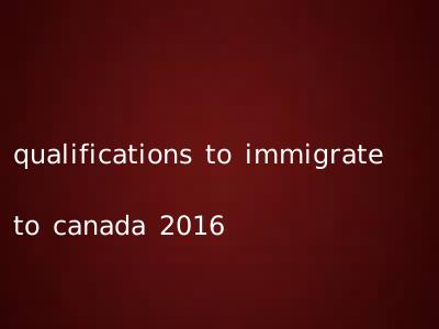 qualifications to immigrate to canada 2016
