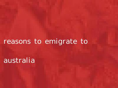 reasons to emigrate to australia