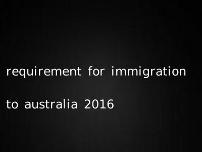 requirement for immigration to australia 2016