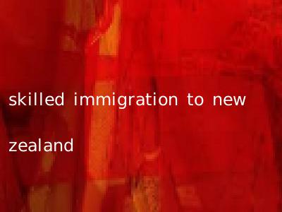 skilled immigration to new zealand