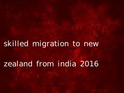 skilled migration to new zealand from india 2016