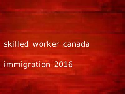 skilled worker canada immigration 2016