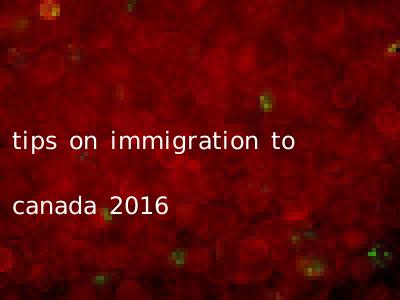 tips on immigration to canada 2016