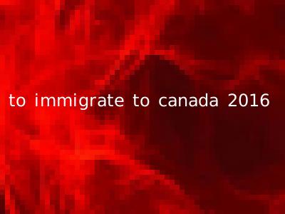 to immigrate to canada 2016