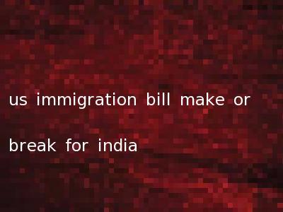 us immigration bill make or break for india