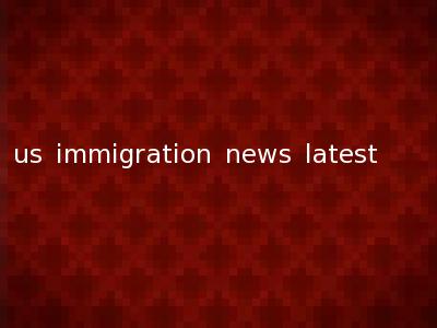 us immigration news latest