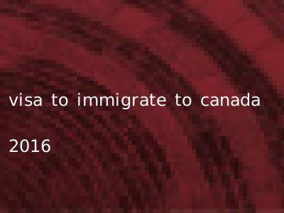 visa to immigrate to canada 2016