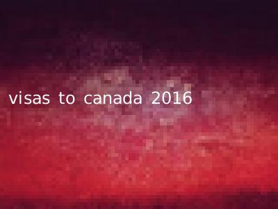 visas to canada 2016