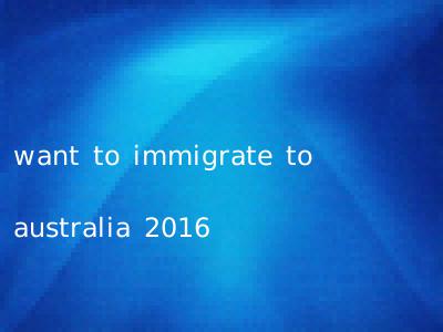 want to immigrate to australia 2016