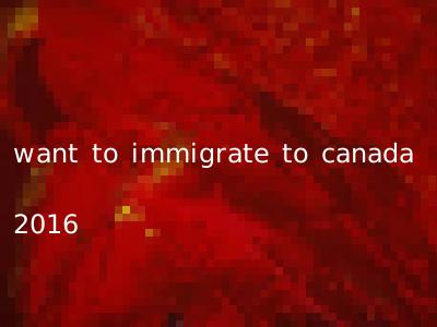 want to immigrate to canada 2016