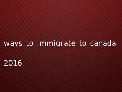 ways to immigrate to canada 2016
