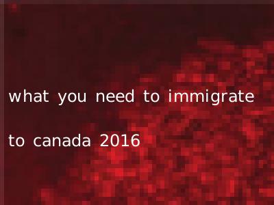 what you need to immigrate to canada 2016