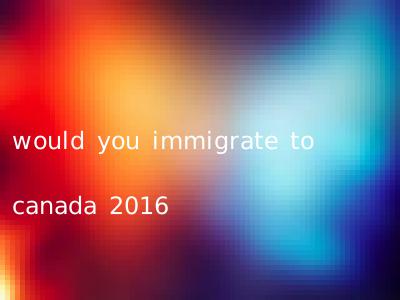 would you immigrate to canada 2016