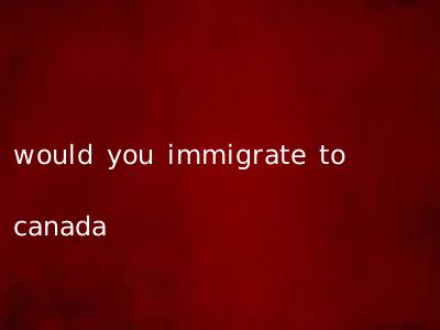 would you immigrate to canada