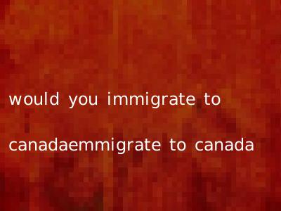 would you immigrate to canadaemmigrate to canada